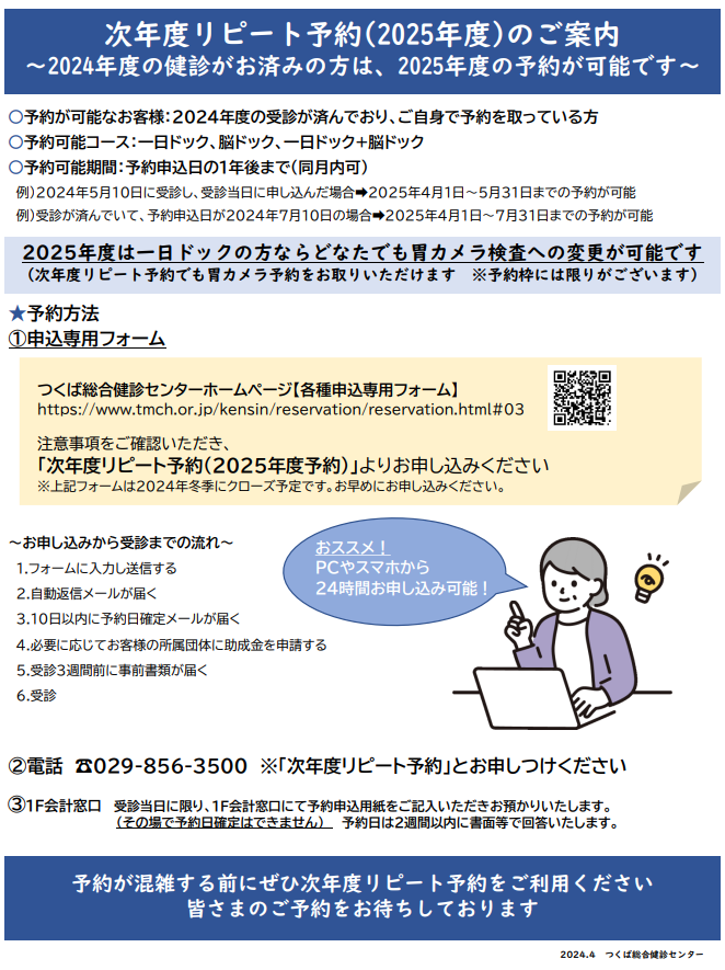 次年度リピート予約2025年度のご案内。2024年度の健診がお済みの方は2025年度の予約が可能です。予約が可能なお客様は2024年度の受診が済んでおり、ご自身で予約を取っている方。予約可能コースは一日ドック、脳ドック、一日ドック+脳ドック。予約可能期間は予約申込日の１年後まで。また、2025年度は一日ドックの方ならどなたでも胃カメラ検査へ変更が可能です。予約枠には限りがございます。予約方法はホームページの申込専用フォーム、お電話、受診当日に限り1F会計窓口にて申込用紙をご提出いただけます。皆さまのご予約をお待ちしております。